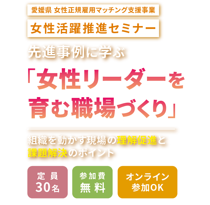 愛媛県女性正規雇用マッチング支援事業　女性活躍推進セミナー　先進事例に学ぶ「女性リーダーを育む職場づくり」　組織を動かす現場の理解促進と課題解決のポイント